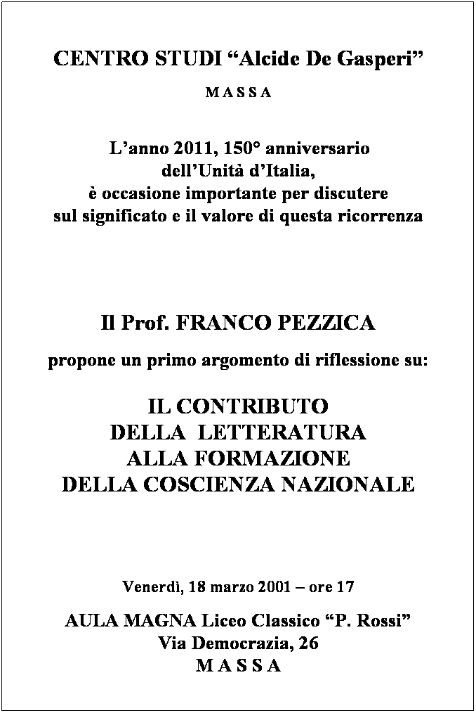 Text Box:  
CENTRO STUDI Alcide De Gasperi
M A S S A 
 
 
 Lanno 2011, 150 anniversario
dellUnit dItalia,
 occasione importante per discutere
sul significato e il valore di questa ricorrenza
 
 
  
 
Il Prof. FRANCO PEZZICA
propone un primo argomento di riflessione su:
 
IL CONTRIBUTO 
DELLA  LETTERATURA 
ALLA FORMAZIONE 
DELLA COSCIENZA NAZIONALE
 
  
 
Venerd, 18 marzo 2001  ore 17
AULA MAGNA Liceo Classico P. Rossi
Via Democrazia, 26 
M A S S A
 
 
